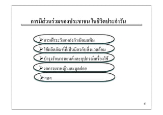 การมีีสวนรวมของประชาชน ใ วิตประจําวัน
                  ป       ในชีี ป

     การเฝาระวังแหลงกําเนิดมลพิษ
     ใชผลิตภัณฑที่เปนมิตรกับสิ่งแวดลอม
     บํํารุงรกษารถยนตและอุปกรณเครองใช
             ั                      ื่ ใ
     งดการเผาหญาและมููลฝอย
              ญ
     ฯลฯ



                                             47
 