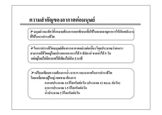 ความสาคญของอากาศตอมนุษย
     ํ ั         
    มนุษย และสตวทงหลายตองการออกซเจนเพอใชในเผาผลาญอาหารใหเกดพลงงาน
    มนษย และสัตวทั้งหลายตองการออกซิเจนเพือใชในเผาผลาญอาหารใหเกิดพลังงาน
                                            ่                              น
ที่ใชในการดํารงชีวต
                   ิ

  ในการดํารงชีวิตมนุษยตองการอากาศอยางตอเนื่อง โดยประมาณวาคนเรา
สามารถมีชีวิตอยูโดยปราศจากอาหารได 5 สัปดาห ขาดน้ําได 5 วัน
แตอยูโดยไมมอากาศไดเพยงไมเกน 5 นาที
        ไ  ี      ไ  ี ไ  ิ


  เปรียบเทียบความตองการน้้ํา อาหาร และอากาศในการดํารงชีวต
                                                         ิ
โดยเฉลี่ยของผูใหญ เพศชาย ตองการ
           อากาศประมาณ 14 กิโลกรัมตอวัน (ประมาณ 12 ลบ.ม. ตอวัน)
                             กโลกรมตอวน                    ตอวน)
           อาหารประมาณ 1.5 กิโลกรัมตอวัน
           น้ําประมาณ 2 กิโลกรัมตอวัน
 