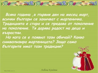 Всяка година ,в първия ден на месец март,
всички българи се закичват с мартеничка.
Традицията е стара и се предава от поколение
на поколение. Тя дарява радост на деца и
възрастни.
  Но кога се е появил този обичай? Какво
символизира мартеницата? Защо само
българите имат тази традиция?




                  Албена Кондева
 