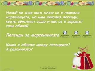 Никой не знае кога точно се е появила
мартеницата, но има няколко легенди,
които обясняват защо и как се е зародил
този обичай.

Легенди за мартеничката             Microsoft Word     Microsoft Word     Microsoft Word
                                  97 - 2003 Document 97 - 2003 Document 97 - 2003 Document




Какво е общото между легендите?
А различното?



                 Албена Кондева
 