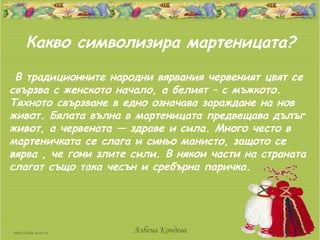 Какво символизира мартеницата?
 В традиционните народни вярвания червеният цвят се
свързва с женското начало, а белият – с мъжкото.
Тяхното свързване в едно означава зараждане на нов
живот. Бялата вълна в мартеницата предвещава дълъг
живот, а червената — здраве и сила. Много често в
мартеничката се слага и синьо манисто, защото се
вярва , че гони злите сили. В някои части на страната
слагат също така чесън и сребърна паричка.




                      Албена Кондева
 