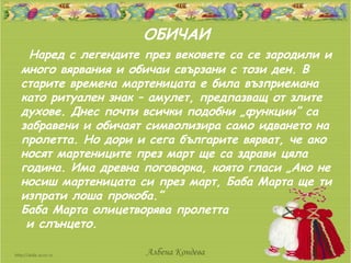 ОБИЧАИ
 Наред с легендите през вековете са се зародили и
много вярвания и обичаи свързани с този ден. В
старите времена мартеницата е била възприемана
като ритуален знак – амулет, предпазващ от злите
духове. Днес почти всички подобни „функции” са
забравени и обичаят символизира само идването на
пролетта. Но дори и сега българите вярват, че ако
носят мартениците през март ще са здрави цяла
година. Има древна поговорка, която гласи „Ако не
носиш мартеницата си през март, Баба Марта ще ти
изпрати лоша прокоба.”
Баба Марта олицетворява пролетта
 и слънцето.

                   Албена Кондева
 