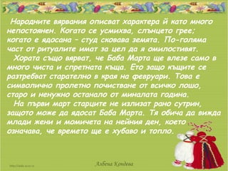 Народните вярвания описват характера й като много
непостоянен. Когато се усмихва, слънцето грее;
когато е ядосана – студ сковава земята. По-голяма
част от ритуалите имат за цел да я омилостивят.
  Хората също вярват, че Баба Марта ще влезе само в
много чиста и спретната къща. Ето защо къщите се
разтребват старателно в края на февруари. Това е
символично пролетно почистване от всичко лошо,
старо и ненужно останало от миналата година.
  На първи март старците не излизат рано сутрин,
защото може да ядосат Баба Марта. Тя обича да вижда
млади жени и момичета на нейния ден, което
означава, че времето ще е хубаво и топло.



                     Албена Кондева
 