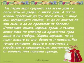 На първи март сутринта във всеки дом се
пали огън на двора, с много дим. А после
всички прескачат до три пъти огъня, с лице
към изгряващото слънце, за да се очистят от
зли сили и да се предпазят от болести.
Стопанката изнася червени дрехи и тъкани,
които мята по клоните на дръвчетата пред
дома и по стобора. Хората вярвали, че те
пазят къщата от зло, болести и немотия.Чак
тогава окичвали децата и животните с
изработените предварително мартеници
от вълнена или памучна прежда.

                  Албена Кондева
 