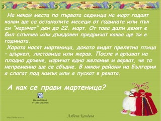 На някои места по първата седмица на март гадаят
какви ще са останалите месеци от годината или пък
си “наричат” ден до 22. март. От това дали денят е
бил слънчев или дъждовен предричат каква ще ти е
годината.
 Хората носят мартеница, докато видят прелетна птица
– щъркел, лястовица или жерав. После я връзват на
плодно дръвче, изричат едно желание и вярват, че то
непременно ще се сбъдне. В някои райони на България
я слагат под камък или я пускат в реката.

А как се прави мартеница?
           Microsoft Word
         97 - 2003 Document




                              Албена Кондева
 