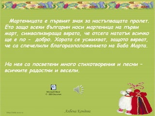 Мартеницата е първият знак за настъпващата пролет.
Ето защо всеки българин носи мартеница на първи
март, символизираща вярата, че отсега нататък всичко
ще е по - добро. Хората се усмихват, защото вярват,
че са спечелили благоразположението на Баба Марта.


На нея са посветени много стихотворения и песни –
всичките радостни и весели.


                Microsoft Word
              97 - 2003 Document




                                   Албена Кондева
 