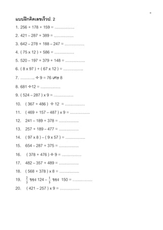 ๑
แบบฝึ กคิดเลขเร็วป. 2
1. 256 + 178 + 159 = ……………
2. 421 – 287 + 389 = ……………
3. 642 – 278 + 188 – 247 = ……………
4. ( 75 x 12 ) + 586 = ……………
5. 520 – 197 + 379 + 148 = ……………
6. ( 8 x 97 ) + ( 67 x 12 ) = ……………
7. ………..  9 = 76 เศษ 8
8. 681 12 = ……………
9. ( 524 – 287 ) x 9 = ……………
10. ( 367 + 486 )  12 = ……………
11. ( 469 + 157 – 487 ) x 9 = ……………
12. 241 – 189 + 378 = ……………
13. 257 + 189 – 477 = ……………
14. ( 97 x 8 ) – ( 9 x 57 ) = ……………
15. 654 – 287 + 375 = ……………
16. ( 378 + 476 )  9 = ……………
17. 482 – 357 + 489 = ……………
18. ( 568 + 378 ) x 8 = ……………
19. 2 ของ 124 – 1 ของ 150 = ……………
       3             5
20. ( 421 – 257 ) x 9 = ……………
 