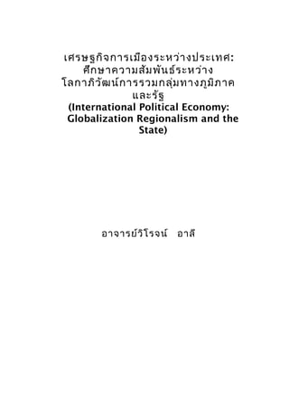 เศรษฐกิจ การเมือ งระหว่า งประเทศ :
   ศึก ษาความสัม พัน ธ์ร ะหว่า ง
โลกาภิว ัฒ น์ก ารรวมกลุ่ม ทางภูม ิภ าค
                และรัฐ
 (International Political Economy:
 Globalization Regionalism and the
                State)




        อาจารย์ว ิโ รจน์ อาลี
 