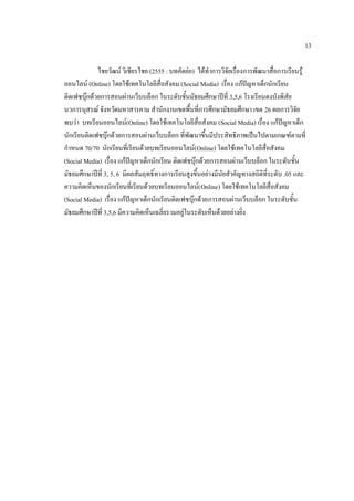 13

             ไชยวัฒน์ วิเชียรไชย (2555 : บทคัดย่อ) ได้ทาการวิจัยเรื่องการพัฒนาสื่อการเรียนรู้
ออนไลน์ (Online) โดยใช้เทคโนโลยีสื่อสังคม (Social Media) เรื่อง แก้ปัญหาเด็กนักเรียน
ติดเฟซบุ๊กด้วยการสอนผ่านเว็บบล็อก ในระดับชั้นมัธยมศึกษาปีที่ 3,5,6 โรงเรียนดงบังพิสัย
นวการนุสรณ์ จังหวัดมหาสารคาม สานักงานเขตพื้นที่การศึกษามัธยมศึกษา เขต 26 ผลการวิจัย
พบว่า บทเรียนออนไลน์(Online) โดยใช้เทคโนโลยีสื่อสังคม (Social Media) เรื่อง แก้ปัญหาเด็ก
นักเรียนติดเฟซบุ๊กด้วยการสอนผ่านเว็บบล็อก ที่พัฒนาขึ้นมีประสิทธิภาพเป็นไปตามเกณฑ์ตามที่
กาหนด 70/70 นักเรียนที่เรียนด้วยบทเรียนออนไลน์( Online) โดยใช้เทคโนโลยีสื่อสังคม
(Social Media) เรื่อง แก้ปัญหาเด็กนักเรียน ติดเฟซบุ๊กด้วยการสอนผ่านเว็บบล็อก ในระดับชั้น
มัธยมศึกษาปีที่ 3, 5, 6 มีผลสัมฤทธิ์ทางการเรียนสูงขึ้นอย่างมีนัยสาคัญทางสถิติที่ระดับ .05 และ
ความคิดเห็นของนักเรียนที่เรียนด้วยบทเรียนออนไลน์( Online) โดยใช้เทคโนโลยีสื่อสังคม
(Social Media) เรื่อง แก้ปัญหาเด็กนักเรียนติดเฟซบุ๊กด้วยการสอนผ่านเว็บบล็อก ในระดับชั้น
มัธยมศึกษาปีที่ 3,5,6 มีความคิดเห็นเฉลี่ยรวมอยู่ในระดับเห็นด้วยอย่างยิ่ง
 