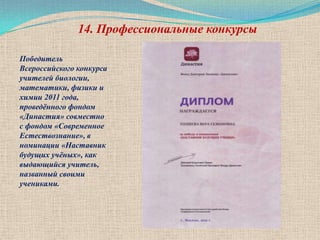 14. Профессиональные конкурсы

Победитель
Всероссийского конкурса
учителей биологии,
математики, физики и
химии 2011 года,
проведѐнного фондом
«Династия» совместно
с фондом «Современное
Естествознание», в
номинации «Наставник
будущих учѐных», как
выдающийся учитель,
названный своими
учениками.
 