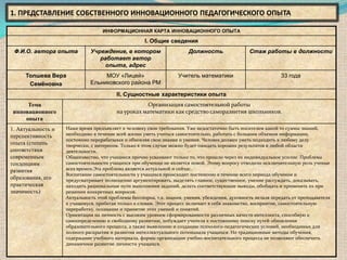 1. ПРЕДСТАВЛЕНИЕ СОБСТВЕННОГО ИННОВАЦИОННОГО ПЕДАГОГИЧЕСКОГО ОПЫТА

                                   ИНФОРМАЦИОННАЯ КАРТА ИННОВАЦИОННОГО ОПЫТА

                                                     I. Общие сведения
 Ф.И.О. автора опыта          Учреждение, в котором                     Должность                 Стаж работы в должности
                                 работает автор
                                   опыта, адрес
     Толшева Вера                  МОУ «Лицей»                     Учитель математики                          33 года
      Семёновна               Ельниковского района РМ

                                         II. Сущностные характеристики опыта
      Тема                                          Организация самостоятельной работы
 инновационного                          на уроках математики как средство саморазвития школьников.
     опыта
1. Актуальность и   Наше время предъявляет к человеку свои требования. Уже недостаточно быть носителем какой то суммы знаний,
перспективность     необходимо в течение всей жизни уметь учиться самостоятельно, работать с большим объемом информации,
                    постоянно перерабатывая и обновляя свои знания и умения. Человек должен уметь подходить к любому делу
опыта (степень      творчески, с интересом. Только в этом случае можно будет ожидать хороших результатов в любой области
соответствия        деятельности.
современным         Общеизвестно, что учащиеся прочно усваивают только то, что прошло через их индивидуальное усилие. Проблема
тенденциям          самостоятельности учащихся при обучении не является новой. Этому вопросу отводили исключительную роль ученые
развития            всех времен.Эта проблема является актуальной и сейчас.
                    Воспитание самостоятельности у учащихся происходит постепенно в течение всего периода обучения и
образования, его    предусматривает полноценно аргументировать, выделять главное, существенное, умение рассуждать, доказывать,
практическая        находить рациональные пути выполнения заданий, делать соответствующие выводы, обобщать и применять их при
значимость)         решении конкретных вопросов.
                    Актуальность этой проблемы бесспорна, т.к. знания, умения, убеждения, духовность нельзя передать от преподавателя
                    к учащемуся, прибегая только к словам. Этот процесс включает в себя знакомство, восприятие, самостоятельную
                    переработку, осознание и принятие этих умений и понятий.
                    Ориентация на личность с высоким уровнем сформированности различных качеств интеллекта, способную к
                    самоопределению и свободному развитию, побуждает учителя к постоянному поиску путей обновления
                    образовательного процесса, а также выявлению и созданию психолого-педагогических условий, необходимых для
                    полного раскрытия и развития интеллектуального потенциала учащихся. Но традиционные методы обучения,
                    содержание учебного материала, формы организации учебно-воспитательного процесса не позволяют обеспечить
                    динамичное развитие личности учащихся.
 