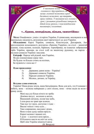 У вихованні немає
                               головного і другорядного, як
                              немає головної пелюстки серед
                              багатьох пелюсток, що творять
                              красу квітки. У вихованні все головне і
                              урок, і розвиток різнобічних інтересів
                              дітей поза уроком, і взаємовідносини
                              вихованців у колективі.

           «…Єдина, неподільна, вільна, самостійна»

   Мета: Ознайомити учнів з історією України, її символами, виховувати в них
національну свідомість, розуміння своєї причетності до долі України.
   Обладнання: Карта України, символи, Конституція, Декларація, Акт
проголошення незалежності, розгортка «Хроніка України»; на столі – вишитий
рушник, гілка калини, колоски, барвінок, чорнобривці, на плакатах зображення
герба України, прапора, на столі хліб на вишитому рушнику, на партах –
рослини-символи України і вислови.
   Епіграф: Народе мій рідний, моя Україно,
   Не раз пошматоване серце твоє.
   Не будеш ти більше стоять на колінах,
   Бо мужність і сила ще є!

  План проведення:
         1)    Державна давня назва – Україна!
         2)    Державні символи України.
         3)    Народні символи України.
         4)    Молись, дитино, за Україну.

   Вступне слово вчителя.
   Україна! Наша рідна земля, наша Батьківщина. Вона для всіх, хто її поважає і
любить, вона – колиска найкращих у світі пісень, вона – вічна надія на волю і
кращу долю.
         Мені над усе більш нічого не треба:
         Домівка матусі, волошки в житах,
         Вишневий світанок, полив’яне небо,
         І сиза роса на траві при шляхах.
         Таке все тут миле, доступне і гідне –
         Високі тополі і тихе село…
         Таке сокровенне, насущне і рідне,
         Воно в мою душу навіки вросло.
         Коралі калини і мамині очі,
         І доля – з лелечого наче крила…
         Я більшого щастя на світі не хочу,
         Щоб лиш Україна міцніла й цвіла
                                  (В. Вихрущ)
                                                                              101
 