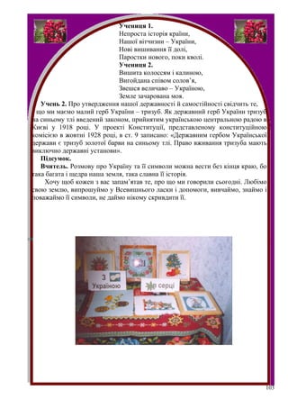 Учениця 1.
                             Непроста історія країни,
                             Нашої вітчизни – України,
                             Нові вишивання її долі,
                             Паростки нового, поки кволі.
                             Учениця 2.
                             Вишита колоссям і калиною,
                             Вигойдана співом солов’я,
                             Звешся величаво – Україною,
                             Земле зачарована моя.
   Учень 2. Про утвердження нашої державності й самостійності свідчить те,
 що ми маємо малий герб України – тризуб. Як державний герб України тризуб
на синьому тлі введений законом, прийнятим українською центральною радою в
Києві у 1918 році. У проекті Конституції, представленому конституційною
комісією в жовтні 1928 році, в ст. 9 записано: «Державним гербом Української
держави є тризуб золотої барви на синьому тлі. Право вживання тризуба мають
виключно державні установи».
   Підсумок.
   Вчитель. Розмову про Україну та її символи можна вести без кінця краю, бо
така багата і щедра наша земля, така славна її історія.
    Хочу щоб кожен з вас запам’ятав те, про що ми говорили сьогодні. Любімо
свою землю, випрошуймо у Всевишнього ласки і допомоги, вивчаймо, знаймо і
поважаймо її символи, не даймо нікому скривдити її.




                                                                           103
 