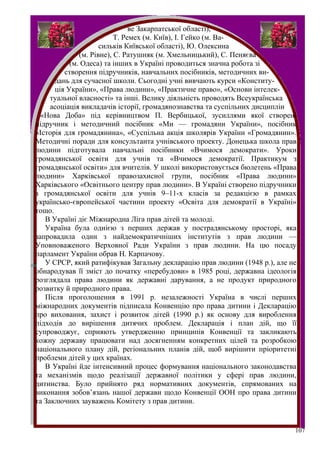 ве Закарпатської області),
                          Т. Ремех (м. Київ), І. Гейко (м. Ва-
                     сильків Київської області), Ю. Олексина
              (м. Рівне), С. Ратушняк (м. Хмельницький), С. Пеняєва
           (м. Одеса) та інших в Україні проводиться значна робота зі
         створення підручників, навчальних посібників, методичних ви-
      дань для сучасної школи. Сьогодні учні вивчають курси «Конститу-
      ція України», «Права людини», «Практичне право», «Основи інтелек-
     туальної власності» та інші. Велику діяльність проводять Всеукраїнська
     асоціація викладачів історії, громадянознавства та суспільних дисциплін
  «Нова Доба» під керівництвом П. Вербицької, зусиллями якої створені
підручник і методичний посібник «Ми — громадяни України», посібник
«Історія для громадянина», «Суспільна акція школярів України «Громадянин».
Методичні поради для консультанта учнівського проекту. Донецька школа прав
людини підготувала навчальні посібники «Вчимося демократи». Уроки
громадянської освіти для учнів та «Вчимося демократії. Практикум з
громадянської освіти» для вчителів. У школі використовується бюлетень «Права
людини» Харківської правозахисної групи, посібник «Права людини»
Харківського «Освітнього центру прав людини». В Україні створено підручники
з громадянської освіти для учнів 9–11-х класів за редакцією в рамках
українсько-європейської частини проекту «Освіта для демократії в Україні»
тощо.
   В Україні діє Міжнародна Ліга прав дітей та молоді.
   Україна була однією з перших держав у пострадянському просторі, яка
запровадила один з найдемократичніших інститутів з прав людини —
Уповноваженого Верховної Ради України з прав людини. На цю посаду
парламент України обрав Н. Карпачову.
   У СРСР, який ратифікував Загальну декларацію прав людини (1948 р.), але не
обнародував її зміст до початку «перебудови» в 1985 році, державна ідеологія
розглядала права людини як державні дарування, а не продукт природного
розвитку й природного права.
   Після проголошення в 1991 р. незалежності Україна в числі перших
міжнародних документів підписала Конвенцію про права дитини і Декларацію
про виховання, захист і розвиток дітей (1990 р.) як основу для вироблення
підходів до вирішення дитячих проблем. Декларація і план дій, що її
супроводжує, сприяють утвердженню принципів Конвенції та закликають
кожну державу працювати над досягненням конкретних цілей та розробкою
національного плану дій, регіональних планів дій, щоб вирішити пріоритетні
проблеми дітей у цих країнах.
   В Україні йде інтенсивний процес формування національного законодавства
та механізмів щодо реалізації державної політики у сфері прав людини,
дитинства. Було прийнято ряд нормативних документів, спрямованих на
виконання зобов’язань нашої держави щодо Конвенції ООН про права дитини
та Заключних зауважень Комітету з прав дитини.


                                                                            107
 