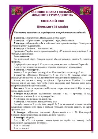 ОСНОВНІ ПРАВА І СВОБОДИ
                   ЛЮДИНИ І ГРОМАДЯНИНА

                             СЦЕНАРІЙ КВК

                         (Команди 7 і 8 класів)

  На початку проводиться жеребкування та представлення капітанів.

   1 конкурс. «Знайомство». Назва, девіз, форма одягу.
   2 конкурс. «Привітання» суперникам, журі, болільникам.
   3 конкурс. «Музичний». «Як я здійснюю своє право на освіту». Підготувати
музичний сюжет з даної теми.
   4 конкурс. «Капітани... Капітани» 5 хв.
   Громадяни України мають право на свободу об'єднання в політичні партії та
громадські організації.
   Ваше завдання:
   Ви політичний лідер. Створіть партію або організацію, назвіть її, складіть
програму.
   В програмі — мета партії. Статут — завдання, методи політичної боротьби.
   Поки готуються капітани команд, команди працюють з кросвордами.
   5 конкурс. «Розшифруй».
   Команда 7 кл. розв'язує кросворд 8 кл. Команда 8 кл. — кросворд 7 кл.
   6 конкурс. «Послання Президенту» 5 хв. Стаття 34 гарантує право на
свободу думки і слова, на вільне вираження своїх поглядів і переконань.
   Уявіть, що ви маєте змогу зустрітися з Президентом України. На довгі
розмови він не має часу. Вам треба стисло висловити свої бажання щодо змін,
які треба здійснити в системі освіти.
   Завдання. Скласти звернення до Президента про зміни в школі. Що, на вашу
думку, треба змінити?
   Конкурс болільників. Болільникам команди 7 кл. — кросворд 10 кл.,
болільникам команди 8 кл. — кросворд 9 кл.
   Хто більше слів розгадає за даний час.
   7 конкурс. «Розминка». На підготовку 2 хв.
   Ви добре вивчили II розділ Конституції. За 2 хв. ви повинні поставити своїм
суперникам питання про права і свободи громадян. Питання задають по черзі
протягом 2 хв.
   8 Конкурс. «Домашнє завдання». Драматизація статті 28 Конституції
України: «Кожен має право на повагу до його гідності».
   9 Конкурс. «Хартії».
   Стаття 44: «Ті, хто працює, мають право на страйк для захисту своїх
економічних і соціальних інтересів».
   7 кл. — шахтарі;
   8 кл. — вчителі
                                                                             108
 