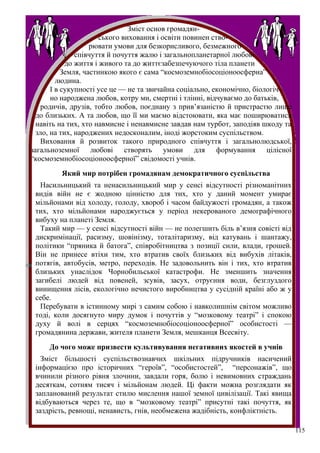 Зміст основ громадян-
                       ського виховання і освіти повинен ство-
                    рювати умови для безкорисливого, безмежного
               співчуття й почуття жалю і загальнопланетарної любові
            до життя і живого та до життєзабезпечуючого тіла планети
           Земля, частинкою якого є сама “космоземнобіосоціоноосферна”
         людина.
       І в сукупності усе це — не та звичайна соціально, економічно, біологіч-
       но народжена любов, котру ми, смертні і тлінні, відчуваємо до батьків,
    родичів, друзів, тобто любов, поєднану з прив’язаністю й пристрастю лише
  до близьких. А та любов, що її ми маємо відстоювати, яка має поширюватися
  навіть на тих, хто навмисне і ненавмисне завдав нам турбот, заподіяв шкоду та
  зло, на тих, народжених недосконалим, іноді жорстоким суспільством.
    Виховання й розвиток такого природного співчуття і загальнолюдської,
загальноземної любові створять умови для формування цілісної
“космоземнобіосоціоноосферної” свідомості учнів.
         Який мир потрібен громадянам демократичного суспільства
   Насильницький та ненасильницький мир у сенсі відсутності різноманітних
 видів війн не є жодною цінністю для тих, хто у даний момент умирає
 мільйонами від холоду, голоду, хвороб і часом байдужості громадян, а також
 тих, хто мільйонами народжується у період некерованого демографічного
 вибуху на планеті Земля.
   Такий мир — у сенсі відсутності війн — не полегшить біль в’язня совісті від
 дискримінації, расизму, шовінізму, тоталітаризму, від катувань і шантажу,
 політики “пряника й батога”, співробітництва з позиції сили, влади, грошей.
 Він не принесе втіхи тим, хто втратив своїх близьких від вибухів літаків,
 потягів, автобусів, метро, переходів. Не задовольнить він і тих, хто втратив
 близьких унаслідок Чорнобильської катастрофи. Не зменшить значення
 загибелі людей від повеней, зсувів, засух, отруєння води, безглуздого
 винищення лісів, екологічно нечистого виробництва у сусідній країні або ж у
 себе.
   Перебувати в істинному мирі з самим собою і навколишнім світом можливо
 тоді, коли досягнуто миру думок і почуттів у “мозковому театрі” і спокою
 духу й волі в серцях “космоземнобіосоціоноосферної” особистості —
 громадянина держави, жителя планети Земля, мешканця Всесвіту.
     До чого може призвести культивування негативних якостей в учнів
   Зміст більшості суспільствознавчих шкільних підручників насичений
 інформацією про історичних “героїв”, “особистостей”, “персонажів”, що
 вчинили різного рівня злочини, завдали горя, болю і невимовних страждань
 десяткам, сотням тисяч і мільйонам людей. Ці факти можна розглядати як
 запланований результат стилю мислення нашої земної цивілізації. Такі явища
 відбуваються через те, що в “мозковому театрі” присутні такі почуття, як
 заздрість, ревнощі, ненависть, гнів, необмежена жадібність, конфліктність.

                                                                                  115
 