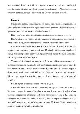 млн. чоловік, більше ніж 38 тис. гармат і мінометів, 13,1 тис. танків, 8,7
тис. бойових літаків; на Північному, Балтійському і Чорноморському
фронтах нараховувалося 182 кораблі та 1,4 тис. бойових літаків.


   Вчитель:
   У кожного народу є події і дати, які своєю величною або трагізмом на
довгі десятиріччя визначають суспільний стан держави, моральні засади її
громадян, впливають на долі мільйонів людей.
   Цим героїчним подіям присвячується наша сьогоднішня зустріч.
   Пам’ятаймо про героїв війни: рядових і командирів, партизанів і
працівників тилу, лікарів і медсестер, конструкторів і підпільників.
   - На жаль, ми не можемо згадати всіх поіменно. Друга світова війна з
перших днів захопила у кривавий вир 42 мільйонний народ України. У
складі різних збройних формувань брали участь понад 4,5 млн. українців,
4 млн. – у лавах Червоної Армії.
   Український народ був втягнутий у 2 світову війну з самого початку.
Бойові дії залишили після себе 700 зруйнованих великих і малих міст, 28
тис. спалених сел., 16 тис. промислових підприємств. За наказом Берліна
були зруйновані і затоплені 882 шахти. Сільське господарство втратило
80 тис. тракторів і комбайнів, понад 10 млн. коней і великої рогатої
худоби.
   Без притулку лишилось понад 10 млн. людей.
   - Але найбільш болючими і тяжкими були втрати Українців в людях.
За підрахунками істориків Україна втратила 8 млн. людей, тобто п’яту
частину населення: приблизно 2,5 млн. загинули в боях, а 5,5 млн. це
військово-полоненні та цивільні. Якщо у січні в Україні проживало 41,9
млн. осіб, наприкінці війни їх лишилося лише 27,4 млн. Такою виявилась
данина українців Другій світовій війні.
                                                                        31
 