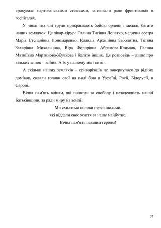 крокувало партизанськими стежками, загоювали рани фронтовиків в
госпіталях.
   У числі тих чиї груди прикрашають бойові ордени і медалі, багато
наших землячок. Це лікар-хірург Галина Титівна Лопатко, медична сестра
Марія Степанівна Пономаренко. Клавдія Архипівна Заболотня, Тетяна
Захарівна Михальцова, Віра Федорівна Абрамова-Климюк, Галина
Матвіївна Мартинова-Жучкова і багато інших. Ця розповідь – лише про
кількох жінок – воїнів. А їх у нашому міст сотні.
   А скільки наших земляків – криворіжців не повернулося до рідних
домівок, склали голови свої на полі бою в Україні, Росії, Білорусії, в
Європі.
   Вічна пам'ять воїнам, які полягли за свободу і незалежність нашої
Батьківщини, за ради миру на землі.
                     Ми схиляємо голови перед людьми,
                  які віддали своє життя за наше майбутнє.
                        Вічна пам'ять павшим героям!




                                                                    37
 