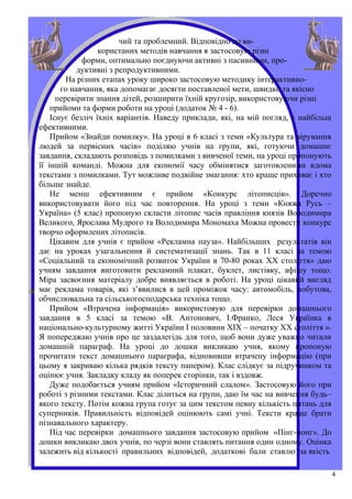 чий та проблемний. Відповідно до ви-
                  користаних методів навчання я застосовую різні
             форми, оптимально поєднуючи активні з пасивними, про-
            дуктивні з репродуктивними.
         На різних етапах уроку широко застосовую методику інтерактивно-
       го навчання, яка допомагає досягти поставленої мети, швидко та якісно
      перевірити знання дітей, розширити їхній кругозір, використовуючи різні
    прийоми та форми роботи на уроці (додаток № 4 - 6).
    Існує безліч їхніх варіантів. Наведу приклади, які, на мій погляд, є найбільш
ефективними.
    Прийом «Знайди помилку». На уроці в 6 класі з теми «Культура та вірування
людей за первісних часів» поділяю учнів на групи, які, готуючи домашнє
завдання, складають розповідь з помилками з вивченої теми, на уроці пропонують
її іншій команді. Можна для економії часу обмінятися заготовленими вдома
текстами з помилками. Тут можливе подвійне змагання: хто краще приховає і хто
більше знайде.
    Не менш ефективним є прийом «Конкурс літописців». Доречно
використовувати його під час повторення. На уроці з теми «Княжа Русь –
Україна» (5 клас) пропоную скласти літопис часів правління князів Володимира
Великого, Ярослава Мудрого та Володимира Мономаха Можна провести конкурс
творчо оформлених літописів.
    Цікавим для учнів є прийом «Рекламна пауза». Найбільших результатів він
дає на уроках узагальнення й систематизації знань. Так в 11 класі за темою
«Соціальний та економічний розвиток України в 70-80 роках ХХ століття» даю
учням завдання виготовити рекламний плакат, буклет, листівку, афішу тощо.
Міра засвоєння матеріалу добре виявляється в роботі. На уроці цікавий вигляд
має реклама товарів, які з’явилися в цей проміжок часу: автомобіль, побутова,
обчислювальна та сільськогосподарська техніка тощо.
    Прийом «Втрачена інформація» використовую для перевірки домашнього
завдання в 5 класі за темою «В. Антонович, І.Франко, Леся Українка в
національно-культурному житті України І половини ХІХ – початку ХХ століття ».
Я попереджаю учнів про це заздалегідь для того, щоб вони дуже уважно читали
домашній параграф. На уроці до дошки викликаю учня, якому пропоную
прочитати текст домашнього параграфа, відновивши втрачену інформацію (при
цьому я закриваю кілька рядків тексту папером). Клас слідкує за підручником та
оцінює учня. Закладку кладу як поперек сторінки, так і вздовж.
    Дуже подобається учням прийом «Історичний слалом». Застосовую його при
роботі з різними текстами. Клас ділиться на групи, даю їм час на вивчення будь–
якого тексту. Потім кожна група готує за цим текстом певну кількість питань для
суперників. Правильність відповідей оцінюють самі учні. Тексти краще брати
пізнавального характеру.
    Під час перевірки домашнього завдання застосовую прийом «Пінг-понг». До
дошки викликаю двох учнів, по черзі вони ставлять питання один одному. Оцінка
залежить від кількості правильних відповідей, додаткові бали ставлю за якість

                                                                                    4
 