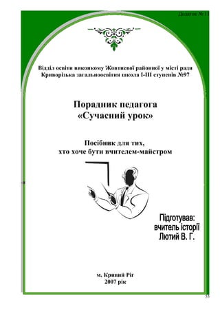 Додаток № 11




Відділ освіти виконкому Жовтневої районної у місті ради
 Криворізька загальноосвітня школа І-ІІІ ступенів №97




            Порадник педагога
             «Сучасний урок»

              Посібник для тих,
       хто хоче бути вчителем-майстром




                    м. Кривий Ріг
                       2007 рік

                                                            55
 