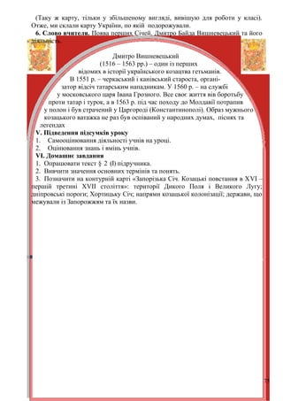 (Таку ж карту, тільки у збільшеному вигляді, вивішую для роботи у класі).
Отже, ми склали карту України, по якій подорожували.
 6. Слово вчителя. Поява перших Січей. Дмитро Байда Вишневецький та його
діяльність.

                             Дмитро Вишневецький
                         (1516 – 1563 рр.) – один із перших
                 відомих в історії українського козацтва гетьманів.
              В 1551 р. – черкаський і канівський староста, органі-
           затор відсіч татарським нападникам. У 1560 р. – на службі
         у московського царя Івана Грозного. Все своє життя вів боротьбу
      проти татар і турок, а в 1563 р. під час походу до Молдавії потрапив
    у полон і був страчений у Царгороді (Константинополі). Образ мужнього
    козацького ватажка не раз був оспіваний у народних думах, піснях та
   легендах
 V. Підведення підсумків уроку
 1. Самооцінювання діяльності учнів на уроці.
 2. Оцінювання знань і вмінь учнів.
 VІ. Домашнє завдання
 1. Опрацювати текст § 2 (І) підручника.
 2. Вивчити значення основних термінів та понять.
 3. Позначити на контурній карті «Запорізька Січ. Козацькі повстання в ХVІ –
першій третині ХVІІ століття»: території Дикого Поля і Великого Лугу;
дніпровські пороги; Хортицьку Січ; напрями козацької колонізації; держави, що
межували із Запорожжям та їх назви.




                                                                                75
 