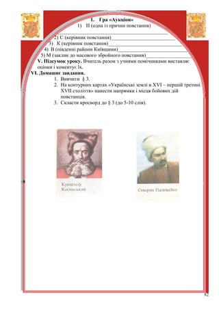 1. Гра «Аукціон»
                     1) П (одна із причин повстання)
            ___________________________________________
          2) С (керівник повстання)_________________________
        3) К (керівник повстання)_____________________________
      4) В (південні райони Київщини)___________________________
    5) М (заклик до масового збройного повстання)__________________
   V. Підсумок уроку. Вчитель разом з учнями помічниками виставляє
   оцінки і коментує їх.
VІ. Домашнє завдання.
          1. Вивчити § 3.
          2. На контурних картах «Українські землі в ХVІ – першій третині
              ХVІІ століття» нанести напрямки і місця бойових дій
              повстанців.
          3. Скласти кросворд до § 3 (до 5-10 слів).




                                                                            82
 