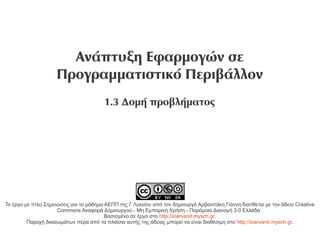 Ανάπτυξη Εφαρμογών σε
                     Προγραμματιστικό Περιβάλλον
                                         1.3 Δομή προβλήματος




Το έργο με τίτλο Σημειώσεις για το μάθημα ΑΕΠΠ της Γ Λυκείου από τον δημιουργό Αρβανιτάκη Γιάννη διατίθεται με την άδεια Creative
                      Commons Αναφορά Δημιουργού - Μη Εμπορική Χρήση - Παρόμοια Διανομή 3.0 Ελλάδα .
                                          Βασισμένο σε έργο στο http://ioarvanit.mysch.gr.
         Παροχή δικαιωμάτων πέρα από τα πλαίσια αυτής της άδειας μπορεί να είναι διαθέσιμη στο http://ioarvanit.mysch.gr.
 