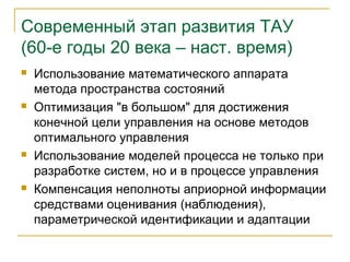 Современный этап развития ТАУ
(60-е годы 20 века – наст. время)
   Использование математического аппарата
    метода пространства состояний
   Оптимизация "в большом" для достижения
    конечной цели управления на основе методов
    оптимального управления
   Использование моделей процесса не только при
    разработке систем, но и в процессе управления
   Компенсация неполноты априорной информации
    средствами оценивания (наблюдения),
    параметрической идентификации и адаптации
 