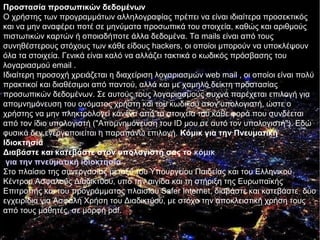 Προστασία προσωπικών δεδομένων
Ο χρήστης των προγραμμάτων αλληλογραφίας πρέπει να είναι ιδιαίτερα προσεκτικός
και να μην αναφέρει ποτέ σε μηνύματα προσωπικά του στοιχεία, καθώς και αριθμούς
πιστωτικών καρτών ή οποιαδήποτε άλλα δεδομένα. Τα mails είναι από τους
συνηθέστερους στόχους των κάθε είδους hackers, οι οποίοι μπορούν να υποκλέψουν
όλα τα στοιχεία. Γενικά είναι καλό να αλλάζει τακτικά ο κωδικός πρόσβασης του
λογαριασμού email .
Ιδιαίτερη προσοχή χρειάζεται η διαχείριση λογαριασμών web mail , οι οποίοι είναι πολύ
πρακτικοί και διαθέσιμοι από παντού, αλλά και με χαμηλό δείκτη προστασίας
προσωπικών δεδομένων. Σε αυτούς τους λογαριασμούς συχνά παρέχεται επιλογή για
απομνημόνευση του ονόματος χρήστη και του κωδικού στον υπολογιστή, ώστε ο
χρήστης να μην πληκτρολογεί κανένα από τα στοιχεία του κάθε φορά που συνδέεται
από τον ίδιο υπολογιστή ("Απομνημόνευση του ID μου σε αυτό τον υπολογιστή"). Εδώ
φυσικά δεν ενεργοποιείται η παραπάνω επιλογή. Kόμικ για την Πνευματική
Ιδιοκτησία
Διαβάστε και κατεβάστε στον υπολογιστή σας το κόμικ
 για την πνευματική ιδιοκτησία
Στο πλαίσιο της συνεργασίας μεταξύ του Υπουργείου Παιδείας και του Ελληνικού
Κέντρου Ασφαλούς Διαδικτύου, υπό την αιγίδα και τη στήριξη της Ευρωπαϊκής
Επιτροπής και του προγράμματος πλαισίου Safer Internet, διαβάστε και κατεβάστε δύο
εγχειρίδια για Ασφαλή Χρήση του Διαδικτύου, με στόχο την αποκλειστική χρήση τους
από τους μαθητές, σε μορφή pdf.
 