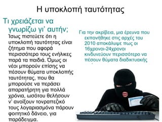 Η υποκλοπή ταυτότητας
Τι χρειάζεται να
  γνωρίζω γι’ αυτήν;         Για την ακρίβεια, μια έρευνα που
 Ίσως πιστεύετε ότι η           εκπονήθηκε στις αρχές του
 υποκλοπή ταυτότητας είναι      2010 αποκάλυψε πως οι
 ζήτημα που αφορά               16χρονοι-24χρονοι
 περισσότερο τους ενήλικες      κινδυνεύουν περισσότερο να
 παρά τα παιδιά. Όμως οι        πέσουν θύματα διαδικτυακής
 νέοι μπορούν επίσης να         απάτης,
 πέσουν θύματα υποκλοπής
 ταυτότητας, που θα
 μπορούσε να περάσει
 απαρατήρητη για πολλά
 χρόνια, ωσότου θελήσουν
 ν’ ανοίξουν τονραπεζικό
 τους λογαριασμόνα πάρουν
 φοιτητικό δάνειο, για
 παράδειγμα.
 