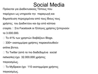 Social Media
Πρόκειται για Διαδικτυακούς Τόπους που
παρέχουν ως υπηρεσία την παραγωγή και
δημοσίευση περιεχομένου από τους ίδιους τους
χρήστες του Διαδικτύου και όχι από κάποια
εταιρία. Στο Facebook οι Έλληνες χρήστες ξεπερνούν
τα 3.000.000.
 Το 41% των χρηστών διαβάζουν Blogs.
 330+ εκατομμύρια χρήστες παρακολουθούν
online βίντεο.
 To Twitter (από τα πιο διαδεδομένα social
networks) έχει 32.000.000 χρήστες
παγκοσμίως.
 Το ΜySpace έχει 110 εκατομμύρια χρήστες
παγκοσμίως.
 
