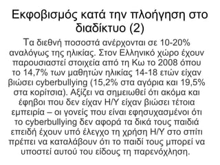 Εκφοβισμός κατά την πλοήγηση στο
          διαδίκτυο (2)
   Τα διεθνή ποσοστά ανέρχονται σε 10-20%
αναλόγως της ηλικίας. Στον Ελληνικό χώρο έχουν
 παρουσιαστεί στοιχεία από τη Κω το 2008 όπου
 το 14,7% των μαθητών ηλικίας 14-18 ετών είχαν
βιώσει cyberbullying (15,2% στα αγόρια και 19,5%
  στα κορίτσια). Αξίζει να σημειωθεί ότι ακόμα και
   έφηβοι που δεν είχαν Η/Υ είχαν βιώσει τέτοια
 εμπειρία – οι γονείς που είναι εφησυχασμένοι ότι
  το cyberbullying δεν αφορά τα δικά τους παιδιά
 επειδή έχουν υπό έλεγχο τη χρήση Η/Υ στο σπίτι
πρέπει να καταλάβουν ότι το παιδί τους μπορεί να
    υποστεί αυτού του είδους τη παρενόχληση.
 