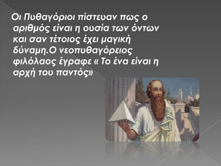 Οι Πυθαγόριοι πίστευαν πως ο
αριθμός είναι η ουσία των όντων
και σαν τέτοιος έχει μαγική
δύναμη.Ο νεοπυθαγόρειος
φιλόλαος έγραφε « Το ένα είναι η
αρχή του παντός»
 