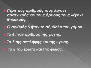    Περιττούς αριθμούς τους λεγανε
    αρσενικούς και τους άρτιους τους λέγανε
    θηλυκούς.
   Ο αριθμός 5 ήταν το σύμβολο του γάμου.
   Το 6 ήταν αριθμός της ψυχής.
   Το 7 της αντιλήψης και της υγείας.
   Το 8 του έρωτα και της φιλίας.
 