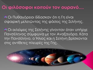 Οι Πυθαγόειοι δίδασκαν ότι η Γη είναι
σφαιρική μελετώντας της φάσεις της Σελήνης.

  Οι εκλείψεις της Σελήνης γίνονταν όταν υπήρχε
Πανσέληνος σύμφωνα με τον Αναξαγόρα. Κάτα
την Πανσέληνο, ο Ήλιος και η Σελήνη βρίσκονται
στις αντίθετες πλευρές της Γης.
 