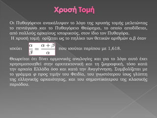 Οι Πυθαγόειοι ανακάλυψαν το λόγο της χρυσής τομής μελετώντας
το πεντάγωνο και το Πυθαγόρειο Θεώρημα, το οποίο αποδίδεται,
από πολλούς αρχαίους ιστορικούς, στον ίδιο τον Πυθαγόρα.
 Η χρυσή τομή ορίζεται ως το πηλίκο των θετικών αριθμών α,β όταν

ισχύει                 που ισούται περίπου με 1,618.

Θεωρείται ότι δίνει αρμονικές αναλογίες και για το λόγο αυτό έχει
χρησιμοποιηθεί στην αρχιτεκτονική και τη ζωγραφική, τόσο κατά
την αρχαία Ελλάδα όσο και κατά την Αναγέννηση. Συμβολίζεται με
το γράμμα φ προς τιμήν του Φειδία, του γνωστότερου ίσως γλύπτη
της ελληνικής αρχαιότητας, και του σημαντικότερου της κλασικής
περιόδου.
 