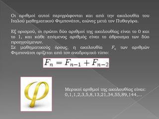 Οι αριθμοί αυτοί περιγράφονται και από την ακολουθία του
Ιταλού μαθηματικού Φιμπονάτσι, αιώνες μετά τον Πυθαγόρα.

Εξ ορισμού, οι πρώτοι δύο αριθμοί της ακολουθίας είναι το 0 και
το 1, και κάθε επόμενος αριθμός είναι το άθροισμα των δύο
προηγούμενων.
Σε μαθηματικούς όρους, η ακολουθία           Fn των αριθμών
Φιμπονάτσι ορίζεται από τον αναδρομικό τύπο:




                        Μερικοί αριθμοί της ακολουθίας είναι:
                        0,1,1,2,3,5,8,13,21,34,55,89,144,…
 