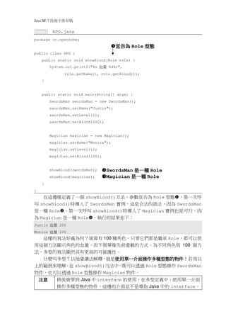 Java SE 7   稿 草冊手術技
Game2        RPG.java
package cc.openhome;
                                           宣告為 Role 型態
public class RPG {
    public static void showBlood(Role role) {
            System.out.printf("%s   量血   %d%n",
                   role.getName(), role.getBlood());
    }


    public static void main(String[] args) {
            SwordsMan swordsMan = new SwordsMan();
            swordsMan.setName("Justin");
            swordsMan.setLevel(1);
            swordsMan.setBlood(200);


            Magician magician = new Magician();
            magician.setName("Monica");
            magician.setLevel(1);
            magician.setBlood(100);


            showBlood(swordsMan);      SwordsMan 是一種 Role
            showBlood(magician);       Magician 是一種 Role
    }
}
   在這邊僅定義了一個 showBlood()方法，參數宣告為 Role 型態 ，第一次呼
叫 showBlood()時傳入了 SwordsMan 實例，這是合法的語法，因為 SwordsMan
是一種 Role ，第一次呼叫 showBlood()時傳入了 Magician 實例也是可行，因
為 Magician 是一種 Role 。執行的結果如下：
Justin      量血   200
Monica      量血   100
     這樣的寫法好處為何？就算有 100 種角色，只要它們都是繼承 Role，都可以使
用這個方法顯示角色的血量，而不需要像先前重載的方式，為不同角色寫 100 個方
法，多型的寫法顯然具有更高的可維護性。
                       使用單一介面操作多種型態的物件！若用以
                       使用單一介面操作多種型態的物件
  什麼叫多型？以抽象講法解釋，就是使用單一介面操作多種型態的物件
上的範例來理解，在 showBlood()方法中，既可以透過 Role 型態操作 SwordsMan
物件，也可以透過 Role 型態操作 Magician 物件。
    注意         稍後會學到 Java 中 interface 的使用，在多型定義中，使用單一介面
               操作多種型態的物件，這邊的介面並不是專指 Java 中的 interface，
 