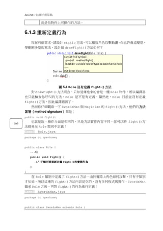 Java SE 7   稿 草冊手術技
                       而是指物件上可操作的方法。


            重新定義行為
      6.1.3 重新定義行為
        現在有個需求，請設計 static 方法，可以播放角色攻擊動畫，你也許會這麼想，
      學剛剛多型的寫法，設計個 drawFight()方法如何？




                         圖 5.4 Role 沒有定義 fight()方法
                                                方法
           對 drawFight()方法而言，只知道傳進來的會是一種 Role 物件，所以編譯器
      也只能檢查你呼叫的方法，Role 是不是有定義，顯然地，Role 目前並沒有定義
      fight()方法，因此編譯錯誤了。
         然而你仔細觀察一下 SwordsMan 與 Magician 的 fight()方法，他們的方法
                                                       方法
      簽署（
      簽署（method signature）都是：
                         ）
      public void fight()
        也就是說，操作介面是相同的，只是方法實作內容不同，你可以將 fight()方
Lab
      法提昇至 Role 類別中定義：
      Game3        Role.java
      package cc.openhome;


      public class Role {
          ...   略
          public void fight() {
                  //   義定新重要別類子
                       義定新重要別類子
                       義定新重要別類子
                       義定新重要別類子         為行際實的
                                        為行際實的
                                        為行際實的
                                  fight()
                                        為行際實的
          }
      }
        在 Role 類別中定義了 fight()方法，由於實際上角色如何攻擊，只有子類別
      才知道，所以這邊的 fight()方法內容是空的，沒有任何程式碼實作。SwordsMan
      繼承 Role 之後，再對 fight()的行為進行定義：
      Game3        SwordsMan.java
      package cc.openhome;


      public class SwordsMan extends Role {
 