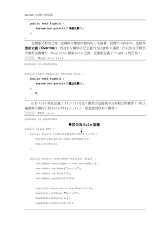 Java SE 7   稿 草冊手術技
    public void fight() {
            System.out.println("   擊攻劍揮
                                   擊攻劍揮
                                   擊攻劍揮
                                   擊攻劍揮");
    }
}
  在繼承父類別之後，定義與父類別中相同的方法簽署，但實作內容不同，這稱為
重新定義（
重新定義（Override）
             ），因為對父類別中已定義的方法實作不滿意，所以你在子類別
中重新定義實作。Magician 繼承 Role 之後，也重新定義了 fight()的行為：
Game3        Magician.java
package cc.openhome;


public class Magician extends Role {
    public void fight() {
            System.out.println("   擊攻法魔
                                   擊攻法魔
                                   擊攻法魔
                                   擊攻法魔");
    }
    ...   略
}
  由於 Role 現在定義了 fight()方法（雖然方法區塊中沒有程式碼實作）
                                        ，所以
編譯器不會找不到 Role 的 fight()了，因此你可以如下撰寫：
Game3        RPG.java
package cc.openhome;

                                    宣告為 Role 型態
public class RPG {
    public static void drawFight(Role role) {
            System.out.print(role.getName());
            role.fight();
    }


    public static void main(String[] args) {
            SwordsMan swordsMan = new SwordsMan();
            swordsMan.setName("Justin");
            swordsMan.setLevel(1);
            swordsMan.setBlood(200);


            Magician magician = new Magician();
            magician.setName("Monica");
            magician.setLevel(1);
            magician.setBlood(100);
 