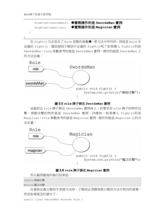 Java SE 7   稿 草冊手術技
            drawFight(swordsMan);   實際操作的是 SwordsMan 實例
            drawFight(magician);    實際操作的是 Magician 實例
    }
}
   在 fight()方法宣告了 Role 型態的參數 ，那方法中呼叫的，到底是 Role 中
定義的 fight()，還是個別子類別中定義的 fight()呢？如果傳入 fight()的是
SwordsMan，role 參數參考的就是 SwordsMan 實例，操作的就是 SwordsMan 上
的方法定義：




               圖 5.5 role 牌子掛在 SwordsMan 實例
   這就好比 role 牌子掛在 SwordsMan 實例身上，你要求有 role 牌子的物件攻
擊，發動攻擊的物件就是 SwordsMan 實例。同樣地，如果傳入 fight()的是
Magician，role 參數參考的就是 Magician 實例，操作的就是 Magician 上的方
法定義：




             圖 5.6 role 牌子掛在 Magician 實例
     所以範例最後的執行結果是：
Justin   擊攻劍揮
Monica   擊攻法魔
  在重新定義父類別中某個方法時，子類別必須撰寫與父類別方法中相同的簽署，
然而如果疏忽打錯字了：
public class SwordsMan extends Role {
 