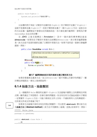 Java SE 7   稿 草冊手術技
          public void Fight() {
                  System.out.println("   擊攻劍揮   ");
          }
      }
         以這邊的例子來說，父類別中定義的是 fight()，但子類別中定義了 Fight()，
      這就不是重新定義 fight()了，而是子類別新定義了一個 Fight()方法，這是合法
      的方法定義，編譯器並不會發出任何錯誤訊息，你只會在運行範例時，發現為什麼
      SwordsMan 完全沒有攻擊。
         在 JDK5 之 後 支 援 標 註 （ Annotation ） 其 中 一 個 內 建 的 標 準 標 註 就 是
                                          ，
      @Override，如果你在子類別中某個方法前標註@Override，表示要求編譯器檢
      查，該方法是不是真的重新定義了父類別中某個方法，如果不是的話，就會引發編譯
      錯誤。例如：




             圖 5.7 編譯器檢查是否真的重新定義父類別某方法
                   編譯器檢查是否真的重新定義父類別某方法
        如果你要重新定義某方法，加上@Override，就不用擔心打錯字的問題了。關
      於標註詳細語法，會在之後章節說明。


            抽象方法、
      6.1.4 抽象方法、抽象類別
        上一個範例中 Role 類別的定義中，fight()方法區塊中實際上沒有撰寫任何程
      式碼，雖然滿足了多型需求，但會引發的問題是，你沒有任何方式強迫或提示子類別
      一定要實作 fight()方法，只能口頭或在文件上告知，不過如果有人沒有傳達到、
      沒有看文件或文件看漏了呢？
        如果某方法區塊中真的沒有任何程式碼實作，可以使用 abstract 標示該方法
Lab
      為抽象方法（Abstract method）
       抽象方法（
       抽象方法                ，該方法不用撰寫{}區塊，直接;結束即可。例如：
                           ）
      Game4        Role.java
      package cc.openhome;


      public abstract class Role {
          ...   略
 