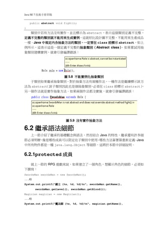Java SE 7   稿 草冊手術技
      public abstract void fight();
}
  類別中若有方法沒有實作，並且標示為 abstract，表示這個類別定義不完整，
定義不完整的類別就不能用來生成實例
           就不能用來生成實例，這就好比設計圖不完整，不能用來生產成品
定義不完整的類別就不能用來生成實例
        中規定內含抽象方法的類別
                 的類別，
一樣。Java 中規定內含抽象方法的類別，一定要在 class 前標示 abstract，如上
                    抽象類別（
例所示，這表示這是一個定義不完整的抽象類別（Abstract class）
                    抽象類別            ）。如果嘗試用抽
象類別建構實例，就會引發編譯錯誤：




                圖 5.8 不能實例化抽象類別
  子類別如果繼承抽象類別，對於抽象方法有兩種作法，一種作法是繼續標示該方
法為 abstract
          （該子類別因此也是個抽象類別 必須在 class 前標示 abstract）
                           ，                   ，
另一個作法就是實作抽象方法。如果兩個作法都沒實施，就會引發編譯錯誤：




                               圖 5.9 沒有實作抽象方法

6.2 繼承語法細節
  上一節介紹了繼承的基礎觀念與語法，然而結合 Java 的特性，繼承還有許多細
節必須明瞭 像是哪些成員可以限定在子類別中使用 哪些方法簽署算重新定義 Java
     ，                        、           、
中所有物件都是一種 java.lang.Object 等細節，這將於本節中詳細說明。


6.2.1protected 成員
  就上一節的 RPG 遊戲來說，如果建立了一個角色，想顯示角色的細節，必須如
下撰寫：
SwordsMan swordsMan = new SwordsMan();
...   略
System.out.printf("     士劍
                        士劍
                        士劍
                        士劍   (%s, %d, %d)%n", swordsMan.getName(),
            swordsMan.getLevel(), swordsMan.getBlood());
Magician magician = new Magician();
...   略
System.out.printf("     師法魔
                        師法魔
                        師法魔
                        師法魔   (%s, %d, %d)%n", magician.getName(),
 
