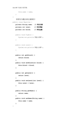 Java SE 7   稿 草冊手術技
            this.name = name;
    }
}
     接著你為魔法師定義類別：
public class Magician {
    private String name;          //   稱名色角
                                       稱名色角
                                       稱名色角
                                       稱名色角
    private int level;          //     級等色角
                                       級等色角
                                       級等色角
                                       級等色角
    private int blood;          //     量血色角
                                       量血色角
                                       量血色角
                                       量血色角
    public void fight() {
            System.out.println("   擊攻法魔   ");
    }


    public void cure() {
            System.out.println("   療治法魔   ");
    }


    public int getBlood() {
            return blood;
    }
    public void setBlood(int blood) {
            this.blood = blood;
    }


    public int getLevel() {
            return level;
    }
    public void setLevel(int level) {
            this.level = level;
    }


    public String getName() {
            return name;
    }
    public void setName(String name) {
            this.name = name;
    }
}
 