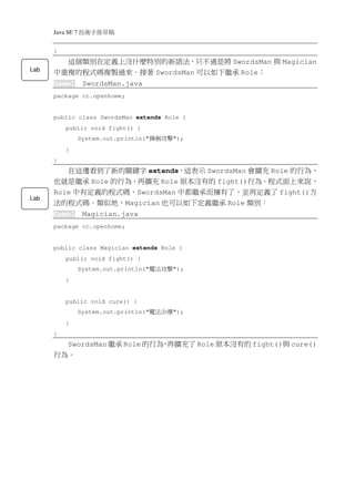 Java SE 7   稿 草冊手術技
      }
        這個類別在定義上沒什麼特別的新語法，只不過是將 SwordsMan 與 Magician
Lab
      中重複的程式碼複製過來。接著 SwordsMan 可以如下繼承 Role：
      Game1        SwordsMan.java
      package cc.openhome;


      public class SwordsMan extends Role {
          public void fight() {
                  System.out.println("   擊攻劍揮   ");
          }
      }
         在這邊看到了新的關鍵字 extends，這表示 SwordsMan 會擴充 Role 的行為，
      也就是繼承 Role 的行為，再擴充 Role 原本沒有的 fight()行為。程式面上來說，
      Role 中有定義的程式碼，SwordsMan 中都繼承而擁有了，並再定義了 fight()方
Lab
      法的程式碼。類似地，Magician 也可以如下定義繼承 Role 類別：
      Game1        Magician.java
      package cc.openhome;


      public class Magician extends Role {
          public void fight() {
                  System.out.println("   擊攻法魔   ");
          }


          public void cure() {
                  System.out.println("   療治法魔   ");
          }
      }
        SwordsMan 繼承 Role 的行為 再擴充了 Role 原本沒有的 fight()與 cure()
                             ，
      行為。
 