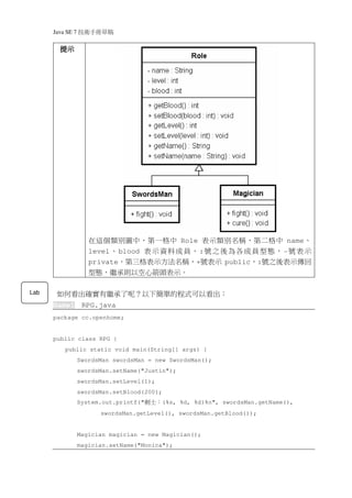 Java SE 7   稿 草冊手術技
        提示




                     在這個類別圖中，第一格中 Role 表示類別名稱，第二格中 name、
                     level 、 blood 表 示 資 料 成 員 ， : 號 之 後 為 各 成 員 型 態 ， - 號 表 示
                     private，第三格表示方法名稱，+號表示 public，:號之後表示傳回
                     型態，繼承則以空心箭頭表示。

Lab    如何看出確實有繼承了呢？以下簡單的程式可以看出：
      Game1        RPG.java
      package cc.openhome;


      public class RPG {
          public static void main(String[] args) {
                  SwordsMan swordsMan = new SwordsMan();
                  swordsMan.setName("Justin");
                  swordsMan.setLevel(1);
                  swordsMan.setBlood(200);
                  System.out.printf("   ：士劍   (%s, %d, %d)%n", swordsMan.getName(),
                        swordsMan.getLevel(), swordsMan.getBlood());


                  Magician magician = new Magician();
                  magician.setName("Monica");
 