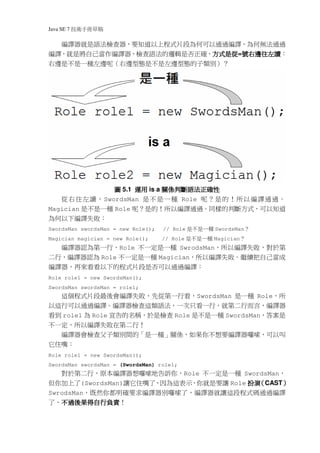 Java SE 7   稿 草冊手術技
  編譯器就是語法檢查器，要知道以上程式片段為何可以通過編譯，為何無法通過
編譯，就是將自己當作編譯器，檢查語法的邏輯是否正確，方式是從 號右邊往左讀：
                          方式是從=號右邊往左讀
                          方式是從
右邊是不是一種左邊呢（右邊型態是不是左邊型態的子類別）？




               圖 5.1 運用 is a 關係判斷語法正確性
   從右往左讀，SwordsMan 是不是一 種 Role 呢？是的 ！ 所以編譯通過。
Magician 是不是一種 Role 呢？是的！所以編譯通過。同樣的判斷方式，可以知道
為何以下編譯失敗：
SwordsMan swordsMan = new Role();   // Role   種一是不是   SwordsMan  ？
Magician magician = new Role();     // Role   種一是不是   Magician    ？
     編譯器認為第一行，Role 不一定是一種 SwrodsMan，所以編譯失敗，對於第
二行，編譯器認為 Role 不一定是一種 Magician，所以編譯失敗。繼續把自己當成
編譯器，再來看看以下的程式片段是否可以通過編譯：
Role role1 = new SwordsMan();
SwordsMan swordsMan = role1;
     這個程式片段最後會編譯失敗，先從第一行看，SwordsMan 是一種 Role，所
以這行可以通過編譯。編譯器檢查這類語法，一次只看一行，就第二行而言，編譯器
看到 role1 為 Role 宣告的名稱，於是檢查 Role 是不是一種 SwordsMan，答案是
不一定，所以編譯失敗在第二行！
  編譯器會檢查父子類別間的「是一種」關係，如果你不想要編譯器囉嗦，可以叫
它住嘴：
Role role1 = new SwordsMan();
SwordsMan swordsMan = (SwordsMan) role1;
   對於第二行，原本編譯器想囉嗦地告訴你，Role 不一定是一種 SwordsMan，
但你加上了(SwordsMan)讓它住嘴了，因為這表示，你就是要讓 Role 扮演 CAST）
                                         （    ）
SwrodsMan，既然你都明確要求編譯器別囉嗦了，編譯器就讓這段程式碼通過編譯
  不過後果得自行負責！
了，不過後果得自行負責
  不過後果得自行負責
 