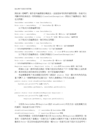 Java SE 7   稿 草冊手術技
將扮演（CAST）看作是叫編譯器住嘴語法，並留意參考的物件實際型態，你就可以
判斷何時扮演成功，何時會拋出 ClassCastException。例如以下編譯成功，執行
也沒問題：
SwordsMan swordsMan = new SwordsMan();
Role role = swordsMan;           // SwordsMan   種一是    Role
     以下程式片段會編譯失敗：
SwordsMan swordsMan = new SwordsMan();
Role role = swordsMan;                         種一是
                                     // SwordsMan             Role    譯編 過通行 這，
SwordsMan swordsMan = role;          // Role   種一是定一不                敗失譯 編，
                                                              SwordsMan
     以下程式片段編譯成功，執行時也沒問題：
SwordsMan swordsMan = new SwordsMan();
Role role = swordsMan;            // SwordsMan    種一是   Role   譯 編過 通行這 ，
//   讓要器 譯編訴告你      Role   演扮   SwordsMan     譯編 過通行這 下以，
SwordsMan swordsMan = (SwordsMan) role;     考參      // role          SwordsMan   功成行 執，例實
     以下程式片段編譯成功，但執行時拋出 ClassCastException：
SwordsMan swordsMan = new SwordsMan();
Role role = swordsMan;           // SwordsMan 種一是       Role   譯編 過通行 這，
//   讓要器 譯編訴告你      Role   演扮   Magician   譯 編過通行 這 下以，
                                           考參
Magician magician = (Magician) role; // role                   SwordsMan   敗失 行執，例 實
  經過以上這一連串的語法測試，好像只是在玩弄語法？不！你懂不懂以上這些東
西，牽涉到寫出來的東西有沒有彈性、好不好維護的問題！
  有這麼嚴重嗎？來出個題目給你吧！請設計 static 方法，顯示所有角色的血
量！OK！上一章剛學過如何定義方法，有的人會撰寫以下的方法定義：
public static void showBlood(SwordsMan swordsMan) {
     System.out.printf("%s      量血   %d%n",
             swordsMan.getName(), swordsMan.getBlood());
}
public static void showBlood(Magician magician) {
     System.out.printf("%s      量血   %d%n",
             magician.getName(), magician.getBlood());
}
     分別為 SwordsMan 與 Magician 設計 showBlood()同名方法，這是重載方法
的運用，如此就可以如下呼叫：
showBlood(swordsMan);           // swordsMan  是            態型
                                                   SwordsMan
showBlood(magician);        // magician        是Magician    態型
  現在的問題是，目前你的遊戲中是只有 SwordsMan 與 Magician 兩個角色，如
果有一百個角色呢？重載出一百個方法？這種方式顯然不可能！如果所有角色都是
繼承自 Role，而且你知道這些角色都是一種 Role，你就可以如下設計方法並呼叫：
 