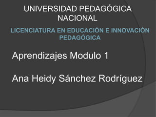 UNIVERSIDAD PEDAGÓGICA
          NACIONAL
LICENCIATURA EN EDUCACIÓN E INNOVACIÓN
              PEDAGÓGICA


Aprendizajes Modulo 1

Ana Heidy Sánchez Rodríguez
 
