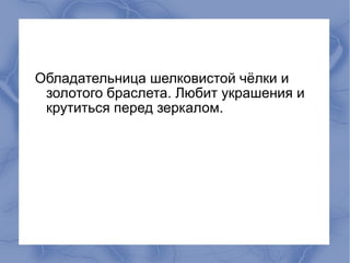 Обладательница шелковистой чёлки и
 золотого браслета. Любит украшения и
 крутиться перед зеркалом.
 